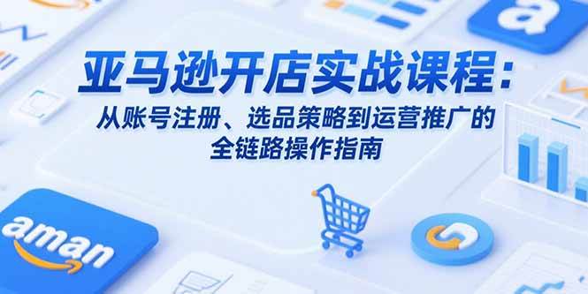 （15439期）亚马逊开店实战课程：从账号注册、选品策略到运营推广的全链路操作指南-轻合创