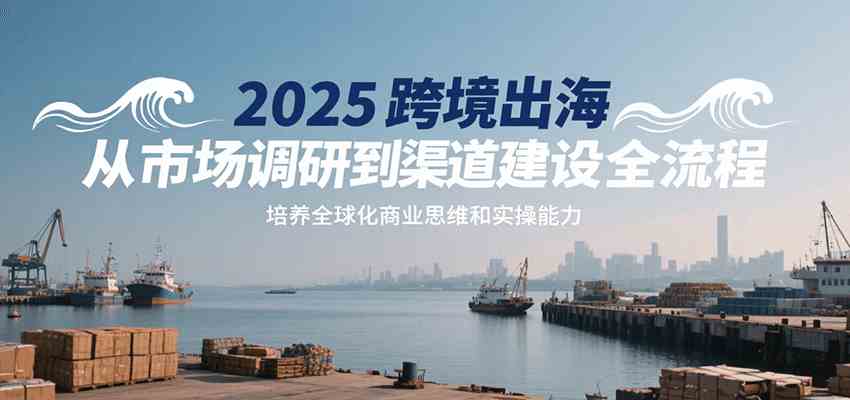 2025跨境出海从市场调研到渠道建设全流程，培养全球化商业思维和实操能力-轻合创