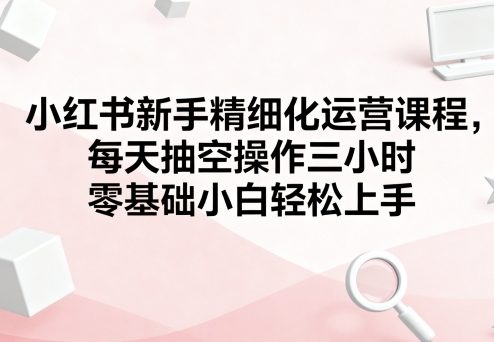 小红书新手精细化运营课程，每天抽空操作三小时，零基础小白轻松上手-轻合创