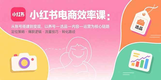 （15838期）小红书电商效率课：从账号搭建到变现，以养号-选品-内容-运营为核心链路-轻合创