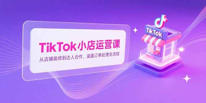 （15290期）TikTok小店运营课，从店铺装修到达人合作，涵盖订单处理全流程-轻合创