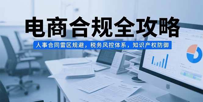 （15377期）电商合规全攻略，人事合同雷区规避，税务风控体系，知识产权防御-轻合创